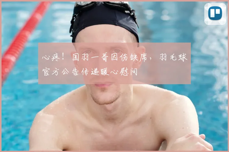 心疼！国羽一哥因伤缺席，羽毛球官方公告传递暖心慰问