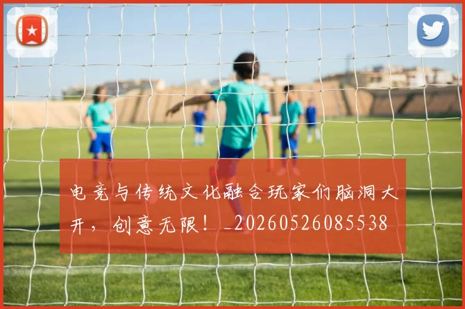 电竞与传统文化融合玩家们脑洞大开，创意无限！_20260526085538