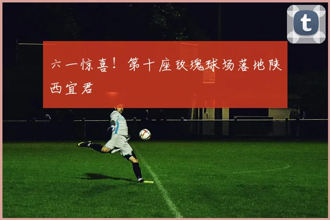六一惊喜!第十座玫瑰球场落地陕西宜君