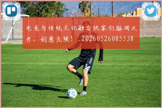 电竞与传统文化融合玩家们脑洞大开,创意无限!_20260526085538