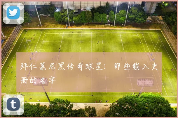 拜仁慕尼黑传奇球星：那些载入史册的名字