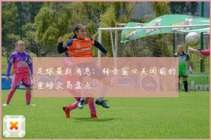 足球最新消息：转会窗口关闭前的重磅交易盘点