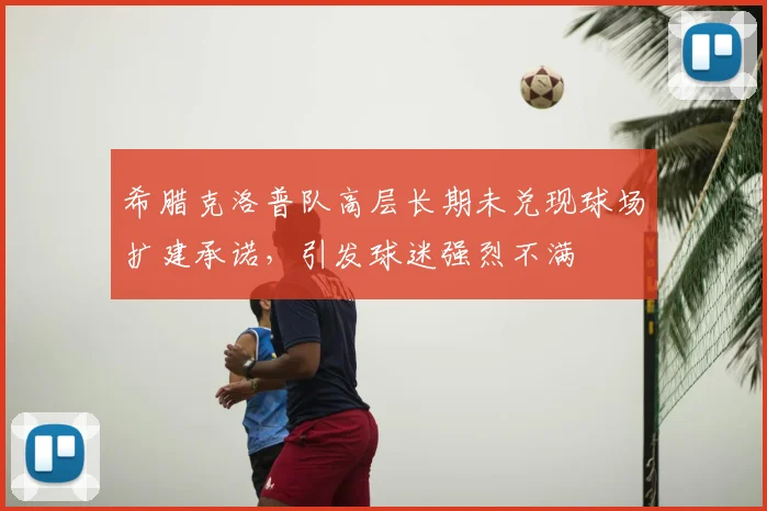 希腊克洛普队高层长期未兑现球场扩建承诺,引发球迷强烈不满