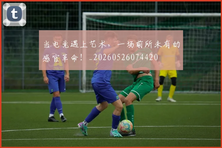 当电竞遇上艺术，一场前所未有的感官革命！_20260526074420