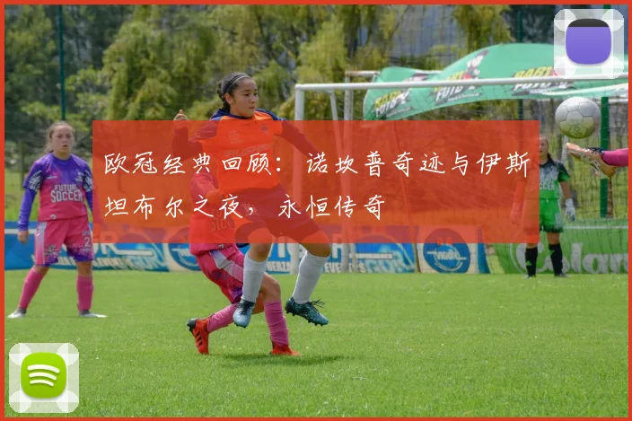 欧冠经典回顾：诺坎普奇迹与伊斯坦布尔之夜，永恒传奇