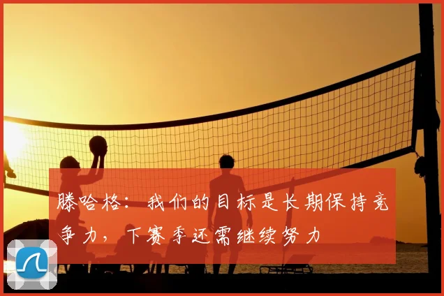 滕哈格：我们的目标是长期保持竞争力，下赛季还需继续努力