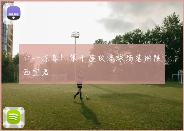 六一惊喜！第十座玫瑰球场落地陕西宜君
