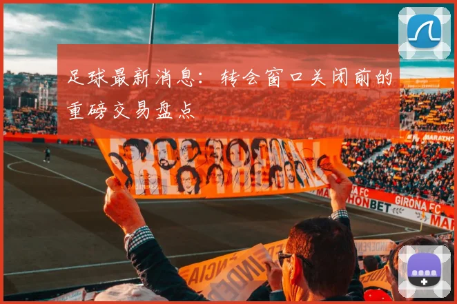 足球最新消息：转会窗口关闭前的重磅交易盘点